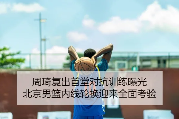 周琦复出首堂对抗训练曝光 北京男篮内线轮换迎来全面考验